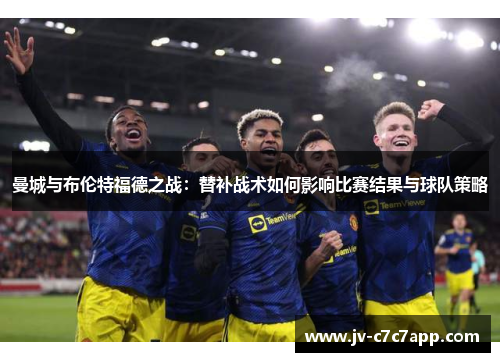 曼城与布伦特福德之战:替补战术如何影响比赛结果与球队策略 曼城与布伦特福德之战:替补战术如何影响比赛结果与球队策略