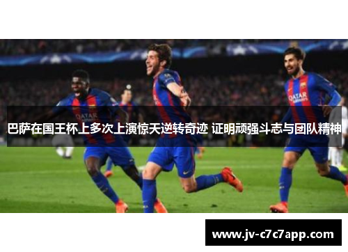 巴萨在国王杯上多次上演惊天逆转奇迹 证明顽强斗志与团队精神 巴萨在国王杯上多次上演惊天逆转奇迹 证明顽强斗志与团队精神