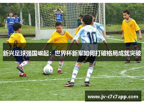 新兴足球强国崛起:世界杯新军如何打破格局成就突破 新兴足球强国崛起:世界杯新军如何打破格局成就突破