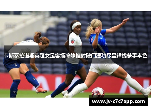 卡斯泰拉诺斯英超女足客场冷静推射破门建功尽显锋线杀手本色 卡斯泰拉诺斯英超女足客场冷静推射破门建功尽显锋线杀手本色