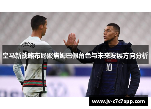 皇马新战略布局聚焦姆巴佩角色与未来发展方向分析
