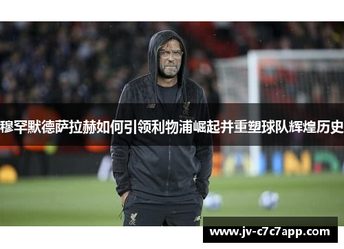 穆罕默德萨拉赫如何引领利物浦崛起并重塑球队辉煌历史