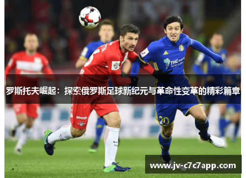 罗斯托夫崛起：探索俄罗斯足球新纪元与革命性变革的精彩篇章